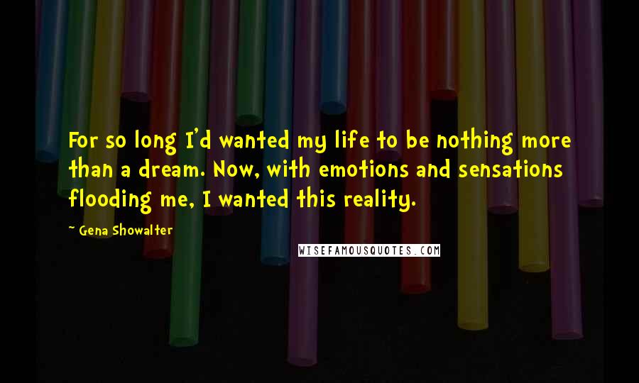 Gena Showalter Quotes: For so long I'd wanted my life to be nothing more than a dream. Now, with emotions and sensations flooding me, I wanted this reality.