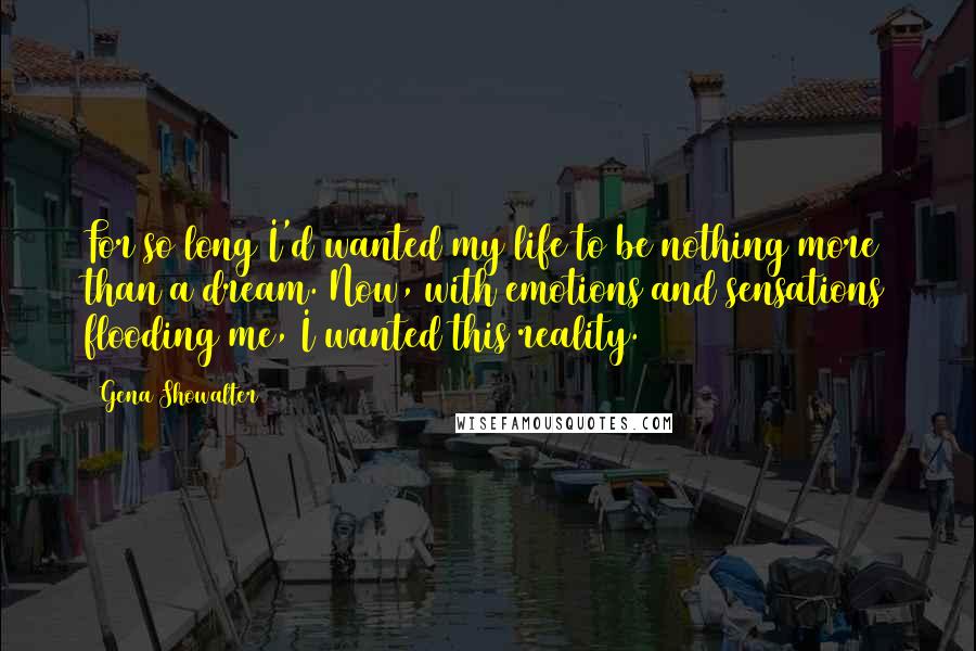 Gena Showalter Quotes: For so long I'd wanted my life to be nothing more than a dream. Now, with emotions and sensations flooding me, I wanted this reality.