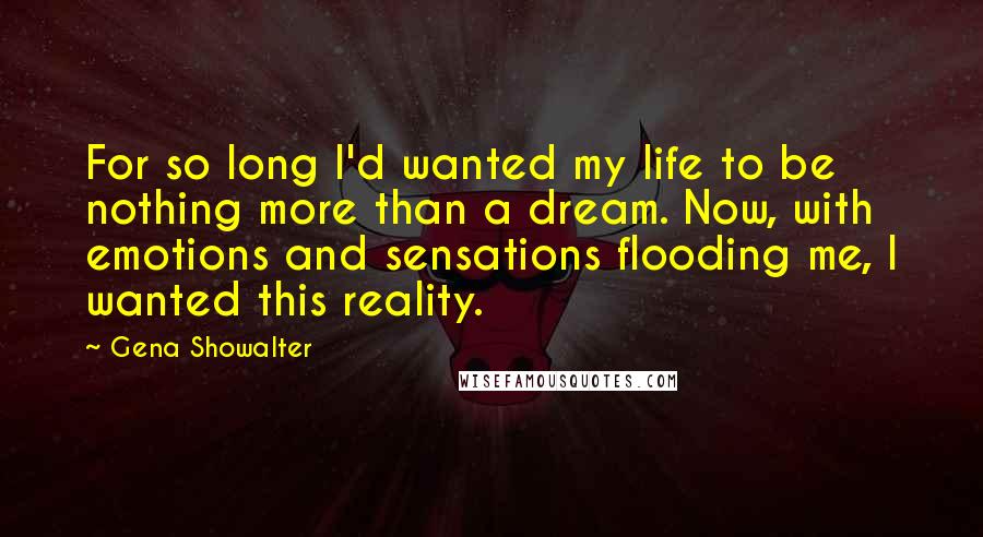 Gena Showalter Quotes: For so long I'd wanted my life to be nothing more than a dream. Now, with emotions and sensations flooding me, I wanted this reality.