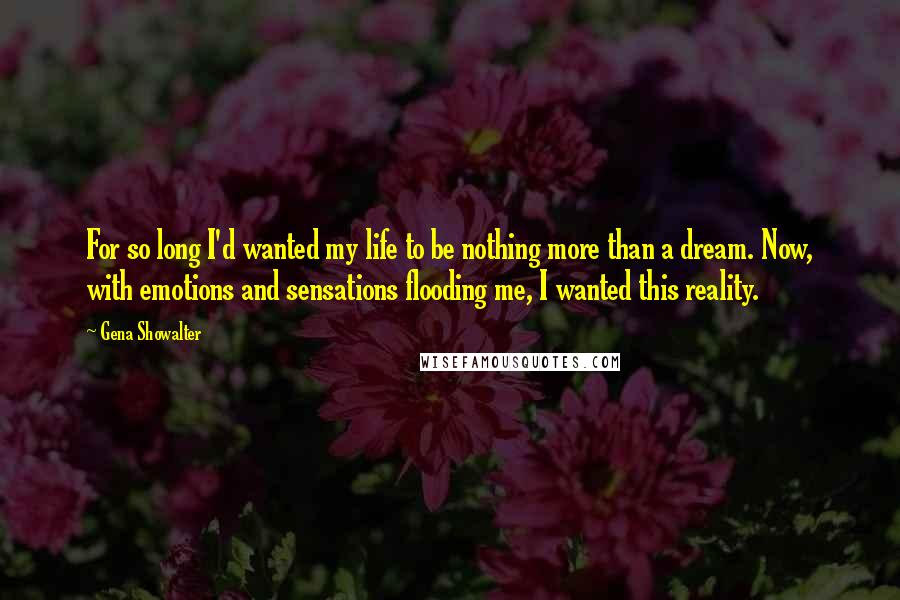 Gena Showalter Quotes: For so long I'd wanted my life to be nothing more than a dream. Now, with emotions and sensations flooding me, I wanted this reality.