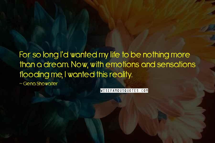 Gena Showalter Quotes: For so long I'd wanted my life to be nothing more than a dream. Now, with emotions and sensations flooding me, I wanted this reality.