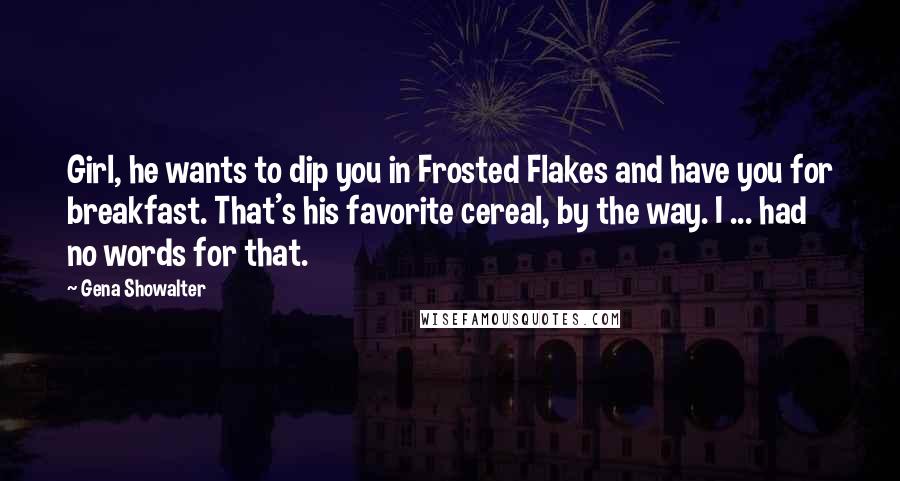 Gena Showalter Quotes: Girl, he wants to dip you in Frosted Flakes and have you for breakfast. That's his favorite cereal, by the way. I ... had no words for that.