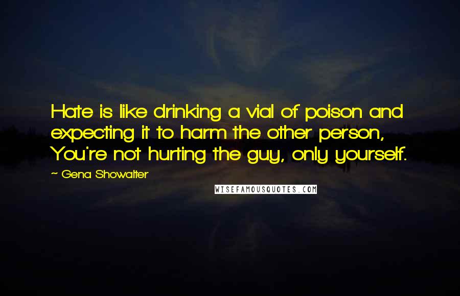 Gena Showalter Quotes: Hate is like drinking a vial of poison and expecting it to harm the other person, You're not hurting the guy, only yourself.