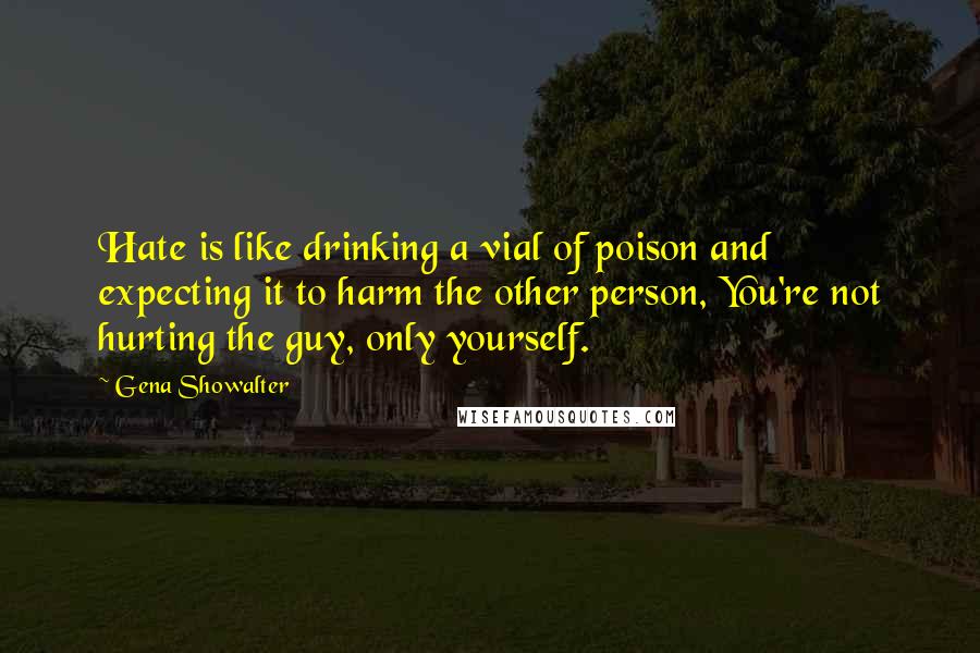 Gena Showalter Quotes: Hate is like drinking a vial of poison and expecting it to harm the other person, You're not hurting the guy, only yourself.