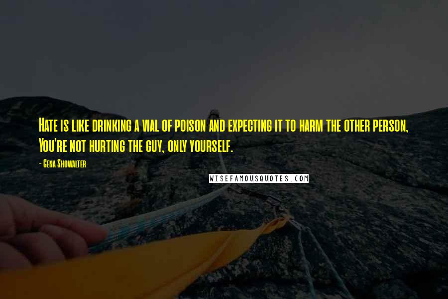 Gena Showalter Quotes: Hate is like drinking a vial of poison and expecting it to harm the other person, You're not hurting the guy, only yourself.