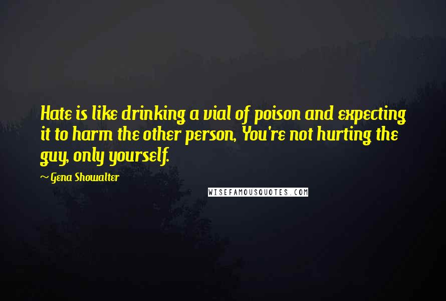 Gena Showalter Quotes: Hate is like drinking a vial of poison and expecting it to harm the other person, You're not hurting the guy, only yourself.