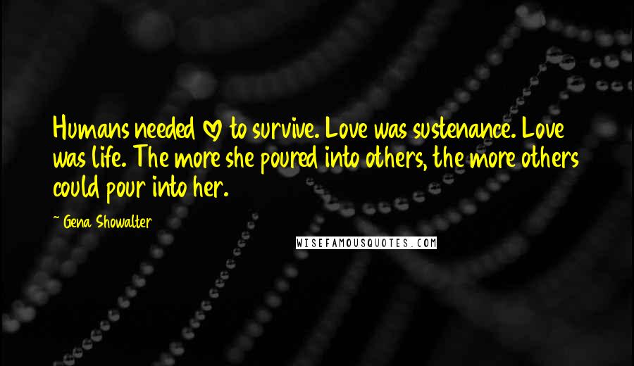 Gena Showalter Quotes: Humans needed love to survive. Love was sustenance. Love was life. The more she poured into others, the more others could pour into her.