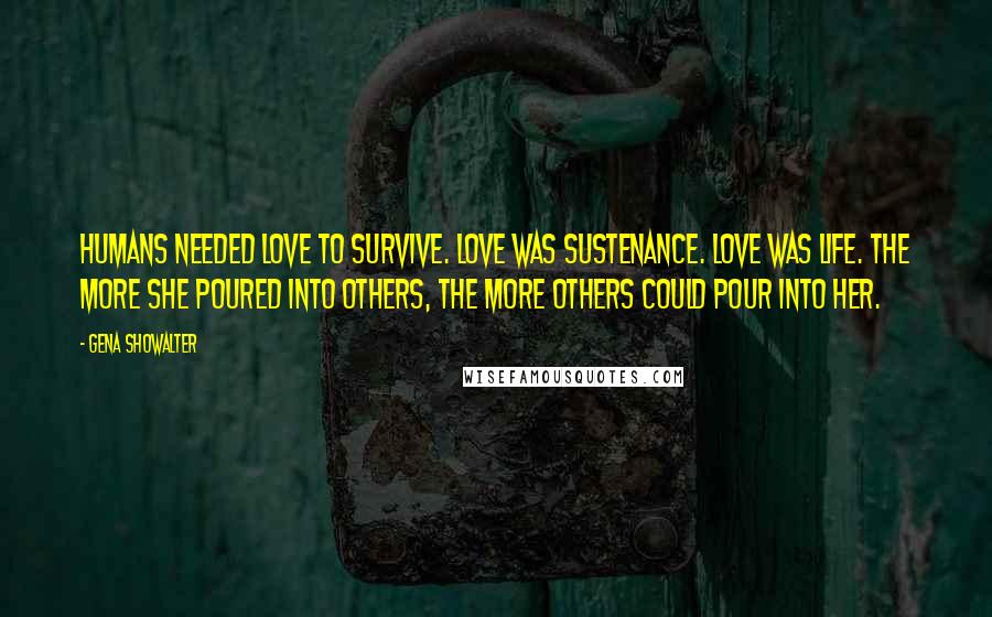Gena Showalter Quotes: Humans needed love to survive. Love was sustenance. Love was life. The more she poured into others, the more others could pour into her.