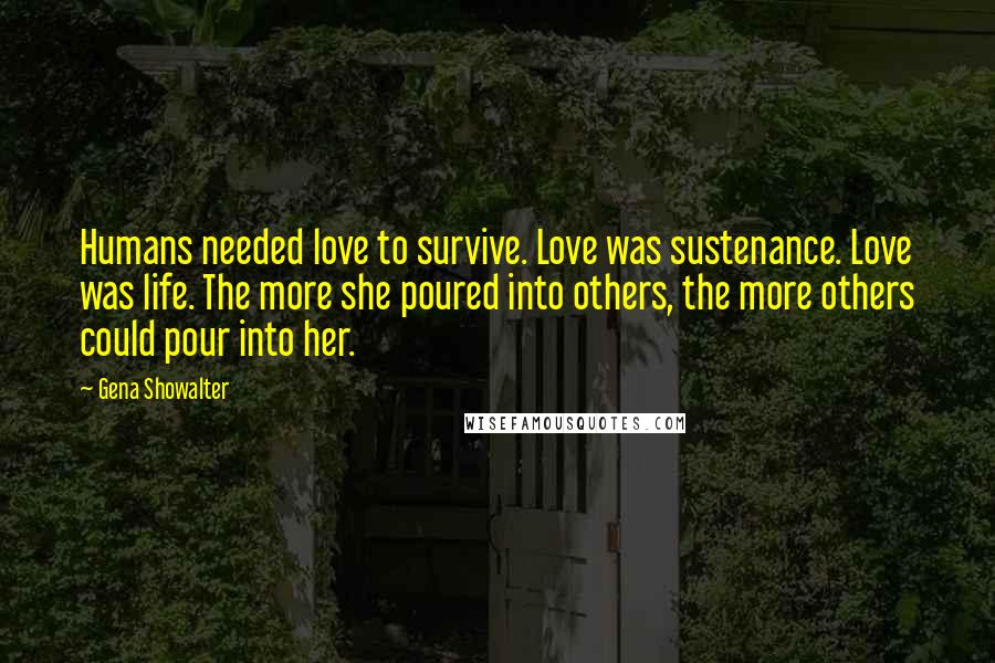 Gena Showalter Quotes: Humans needed love to survive. Love was sustenance. Love was life. The more she poured into others, the more others could pour into her.