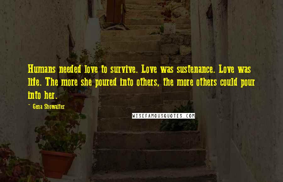 Gena Showalter Quotes: Humans needed love to survive. Love was sustenance. Love was life. The more she poured into others, the more others could pour into her.