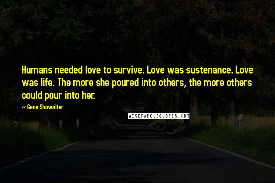 Gena Showalter Quotes: Humans needed love to survive. Love was sustenance. Love was life. The more she poured into others, the more others could pour into her.