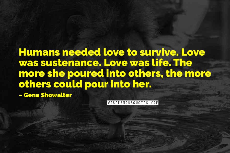 Gena Showalter Quotes: Humans needed love to survive. Love was sustenance. Love was life. The more she poured into others, the more others could pour into her.