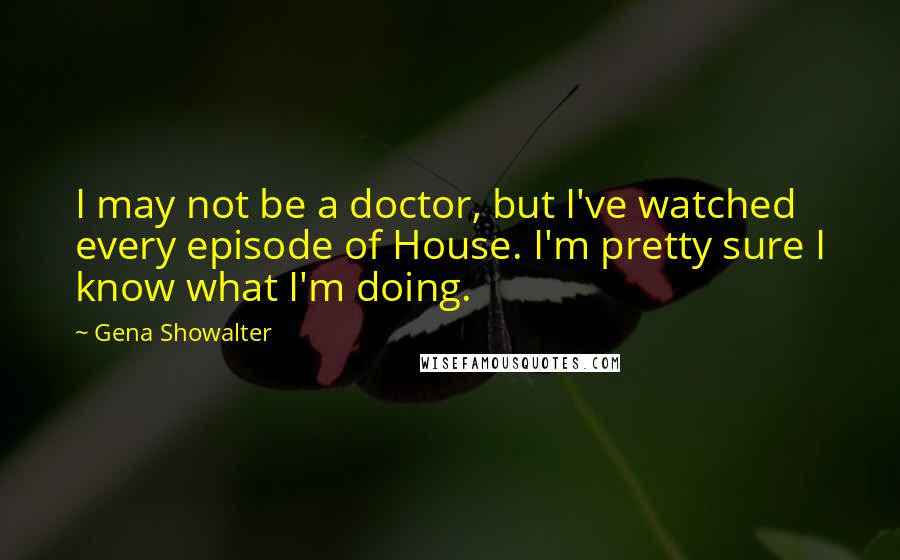 Gena Showalter Quotes: I may not be a doctor, but I've watched every episode of House. I'm pretty sure I know what I'm doing.
