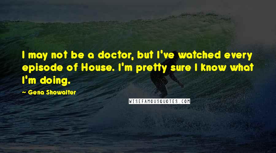 Gena Showalter Quotes: I may not be a doctor, but I've watched every episode of House. I'm pretty sure I know what I'm doing.