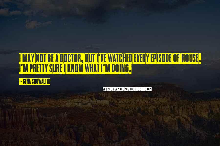 Gena Showalter Quotes: I may not be a doctor, but I've watched every episode of House. I'm pretty sure I know what I'm doing.