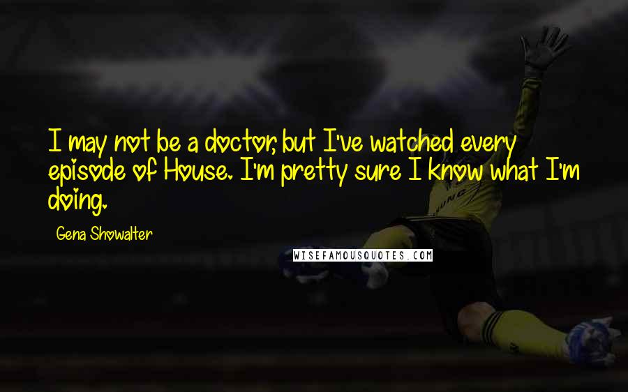 Gena Showalter Quotes: I may not be a doctor, but I've watched every episode of House. I'm pretty sure I know what I'm doing.