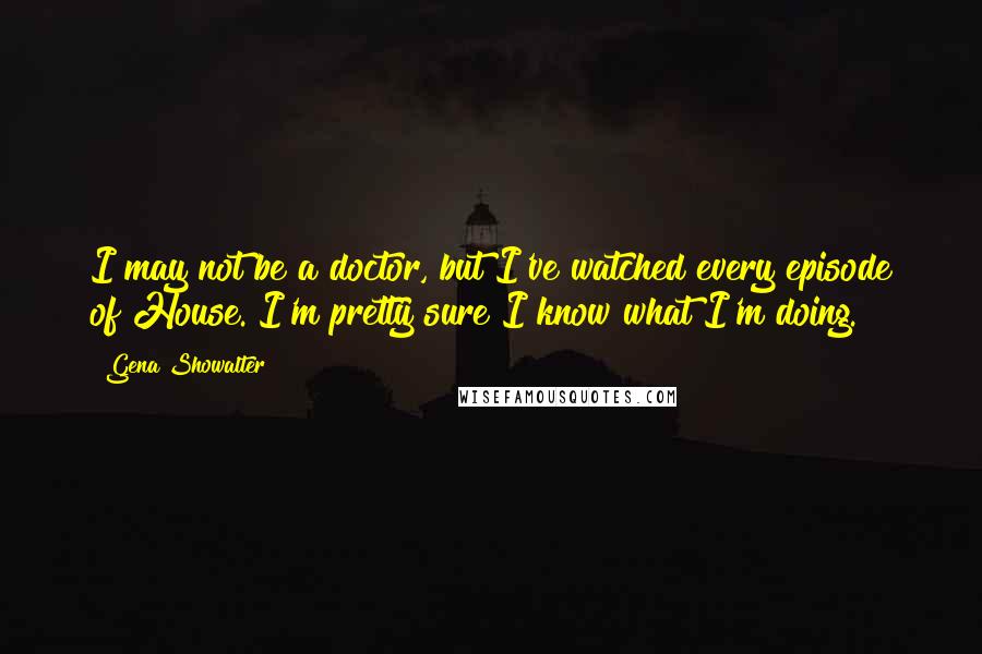 Gena Showalter Quotes: I may not be a doctor, but I've watched every episode of House. I'm pretty sure I know what I'm doing.