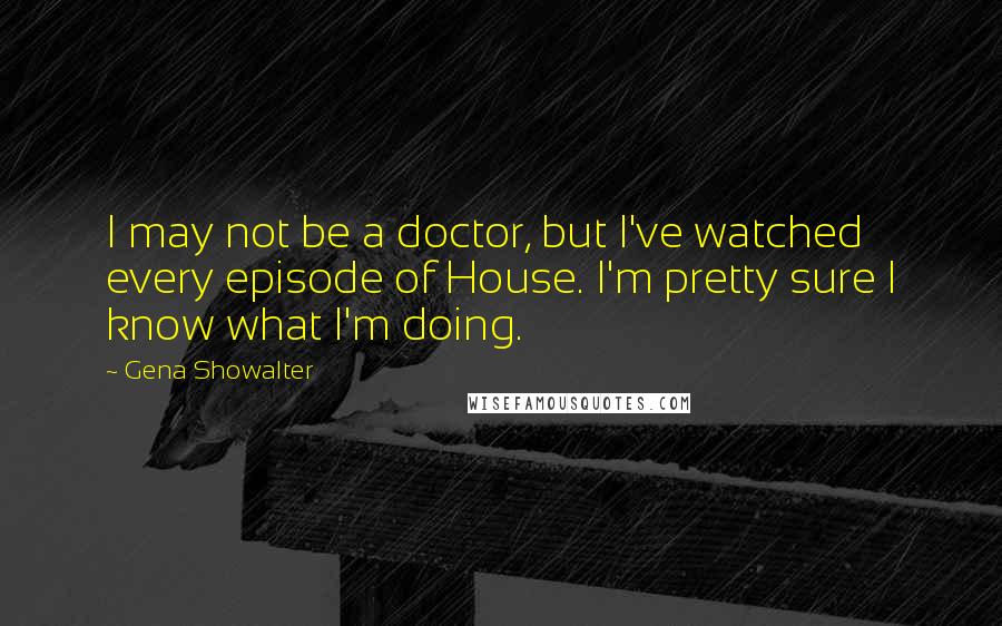 Gena Showalter Quotes: I may not be a doctor, but I've watched every episode of House. I'm pretty sure I know what I'm doing.