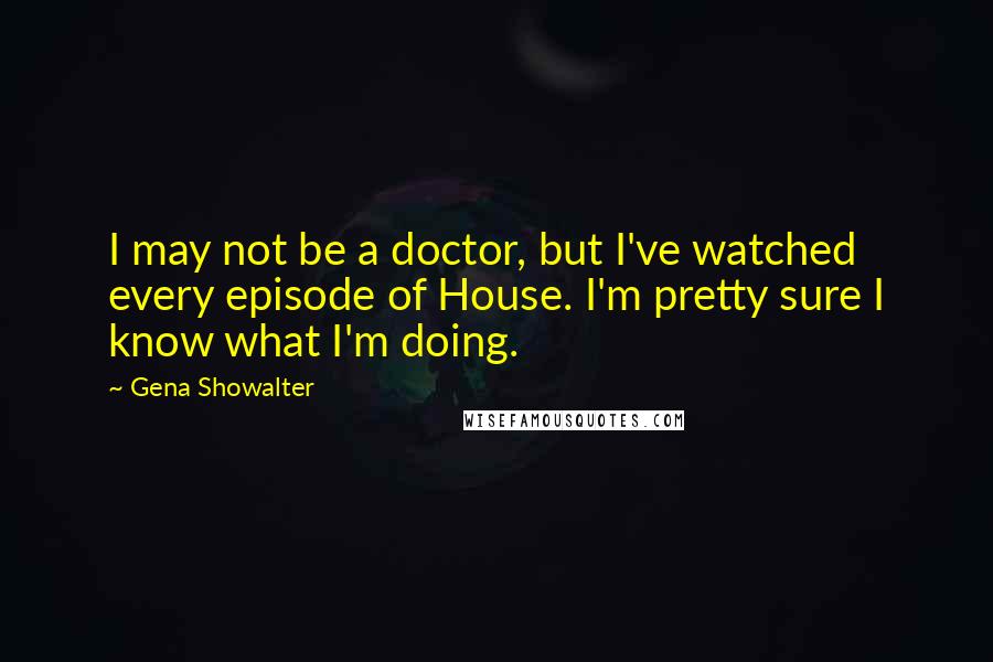 Gena Showalter Quotes: I may not be a doctor, but I've watched every episode of House. I'm pretty sure I know what I'm doing.