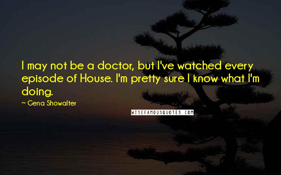 Gena Showalter Quotes: I may not be a doctor, but I've watched every episode of House. I'm pretty sure I know what I'm doing.