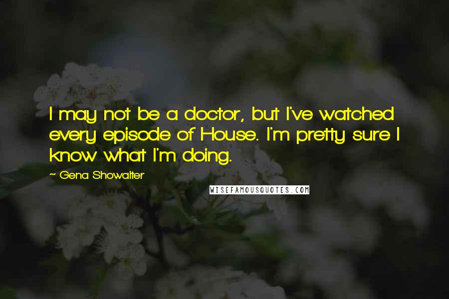 Gena Showalter Quotes: I may not be a doctor, but I've watched every episode of House. I'm pretty sure I know what I'm doing.