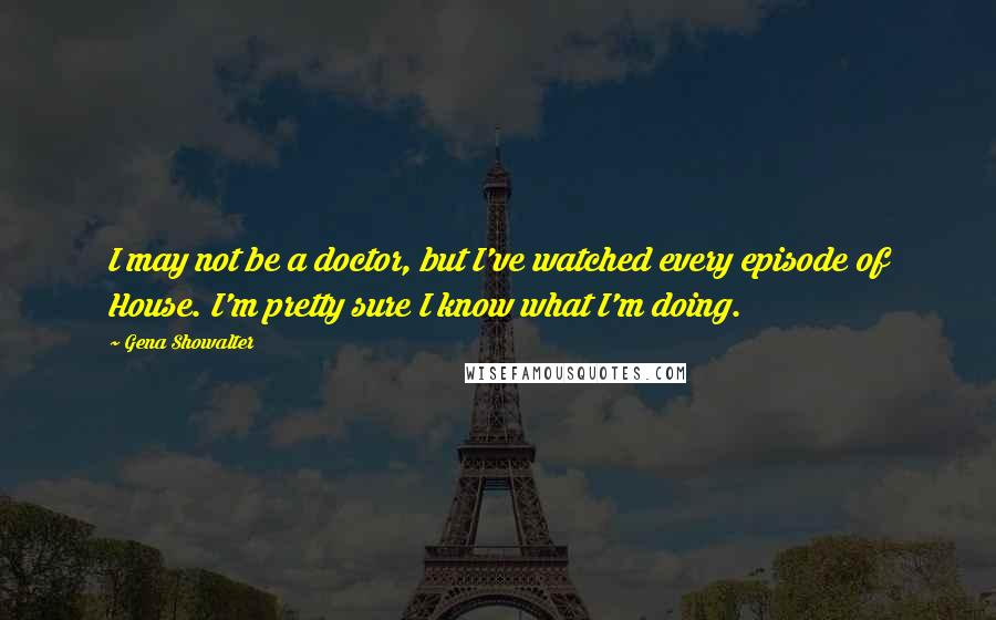 Gena Showalter Quotes: I may not be a doctor, but I've watched every episode of House. I'm pretty sure I know what I'm doing.