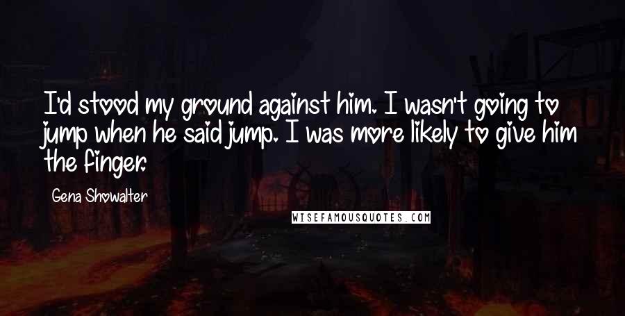 Gena Showalter Quotes: I'd stood my ground against him. I wasn't going to jump when he said jump. I was more likely to give him the finger.