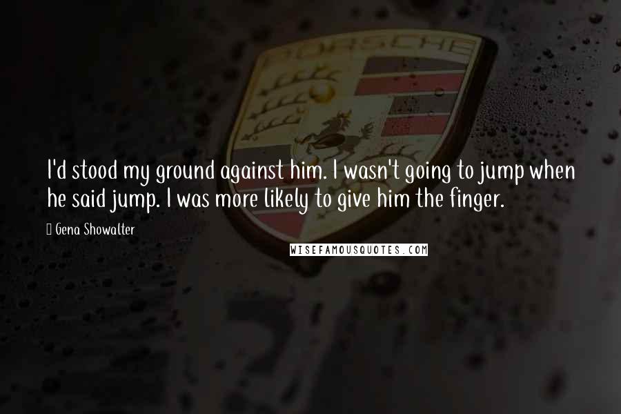 Gena Showalter Quotes: I'd stood my ground against him. I wasn't going to jump when he said jump. I was more likely to give him the finger.