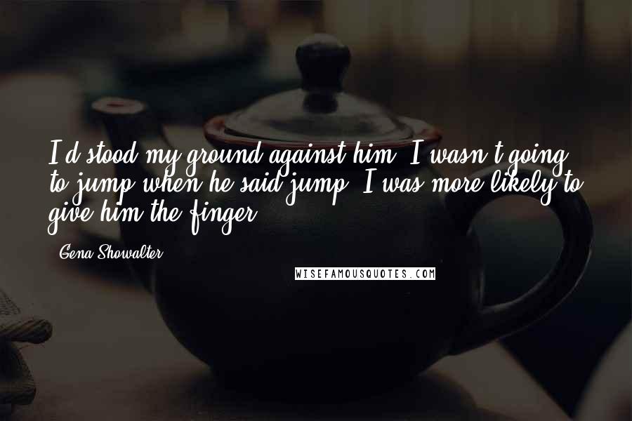 Gena Showalter Quotes: I'd stood my ground against him. I wasn't going to jump when he said jump. I was more likely to give him the finger.