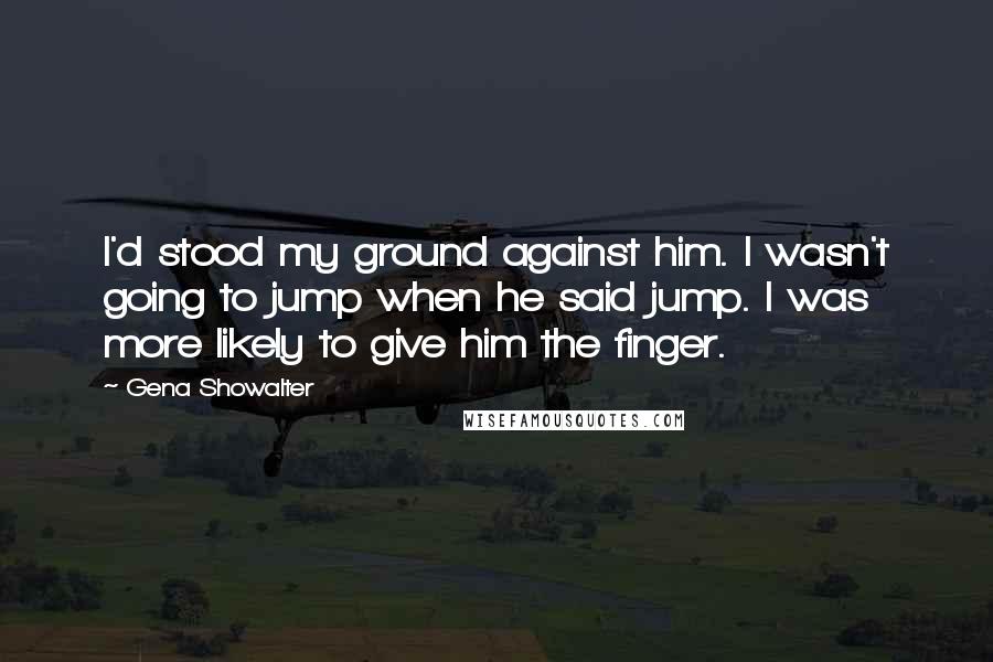 Gena Showalter Quotes: I'd stood my ground against him. I wasn't going to jump when he said jump. I was more likely to give him the finger.