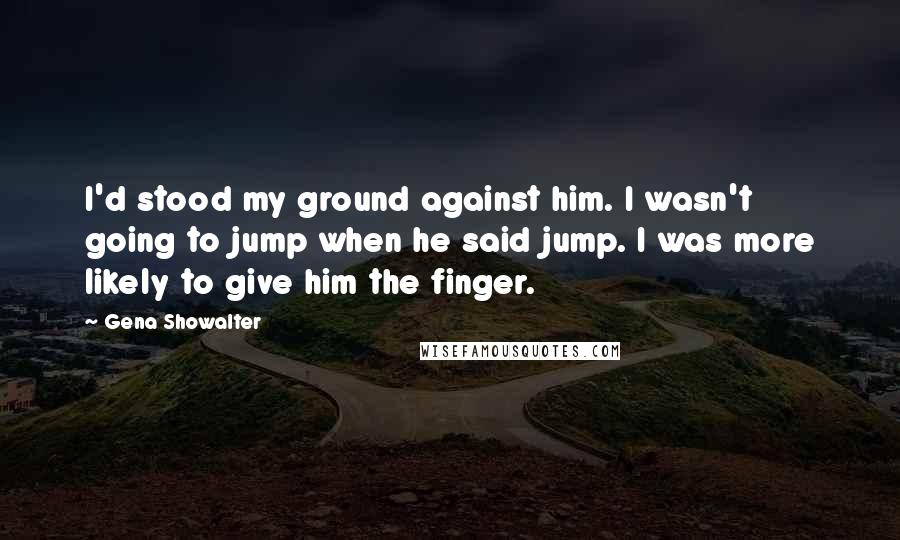 Gena Showalter Quotes: I'd stood my ground against him. I wasn't going to jump when he said jump. I was more likely to give him the finger.