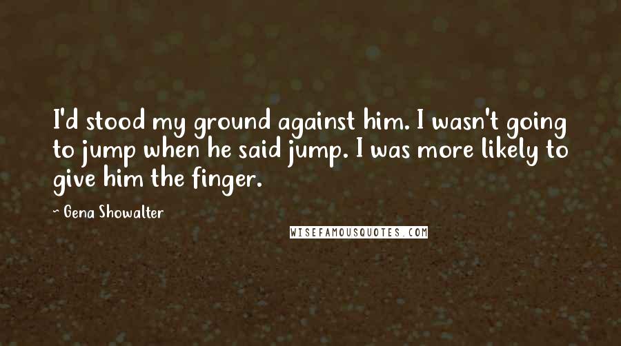 Gena Showalter Quotes: I'd stood my ground against him. I wasn't going to jump when he said jump. I was more likely to give him the finger.