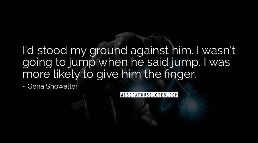 Gena Showalter Quotes: I'd stood my ground against him. I wasn't going to jump when he said jump. I was more likely to give him the finger.