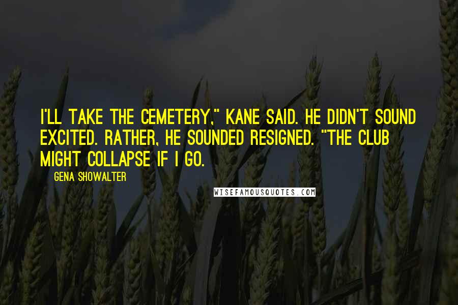 Gena Showalter Quotes: I'll take the cemetery," Kane said. He didn't sound excited. Rather, he sounded resigned. "The club might collapse if I go.