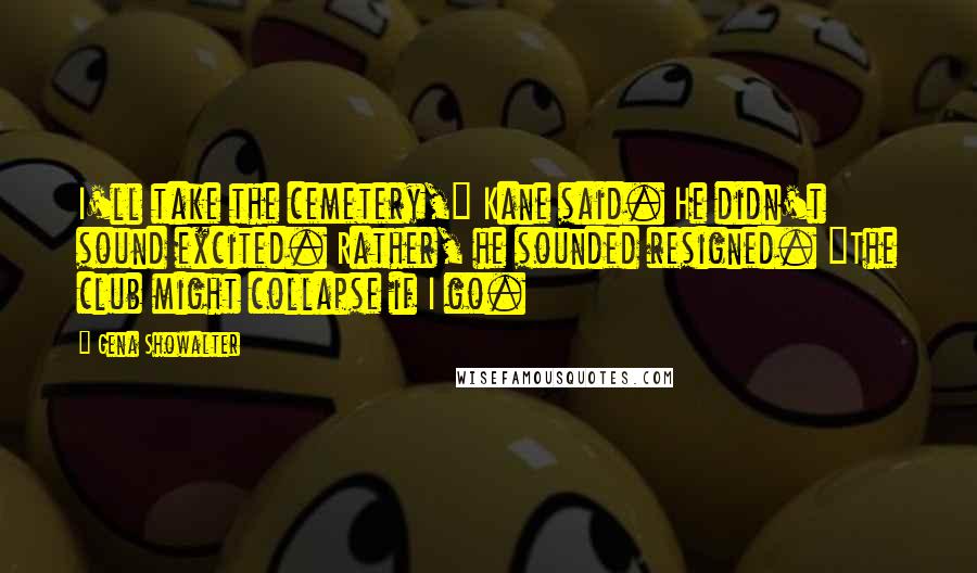 Gena Showalter Quotes: I'll take the cemetery," Kane said. He didn't sound excited. Rather, he sounded resigned. "The club might collapse if I go.