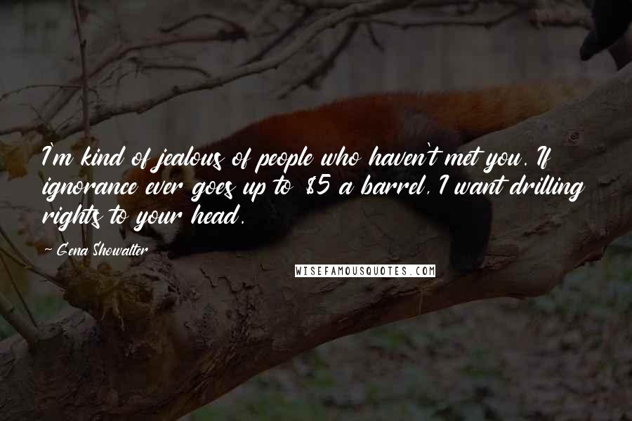 Gena Showalter Quotes: I'm kind of jealous of people who haven't met you. If ignorance ever goes up to $5 a barrel, I want drilling rights to your head.