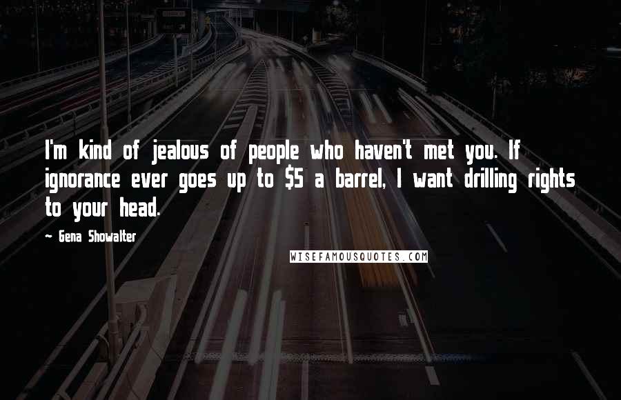 Gena Showalter Quotes: I'm kind of jealous of people who haven't met you. If ignorance ever goes up to $5 a barrel, I want drilling rights to your head.