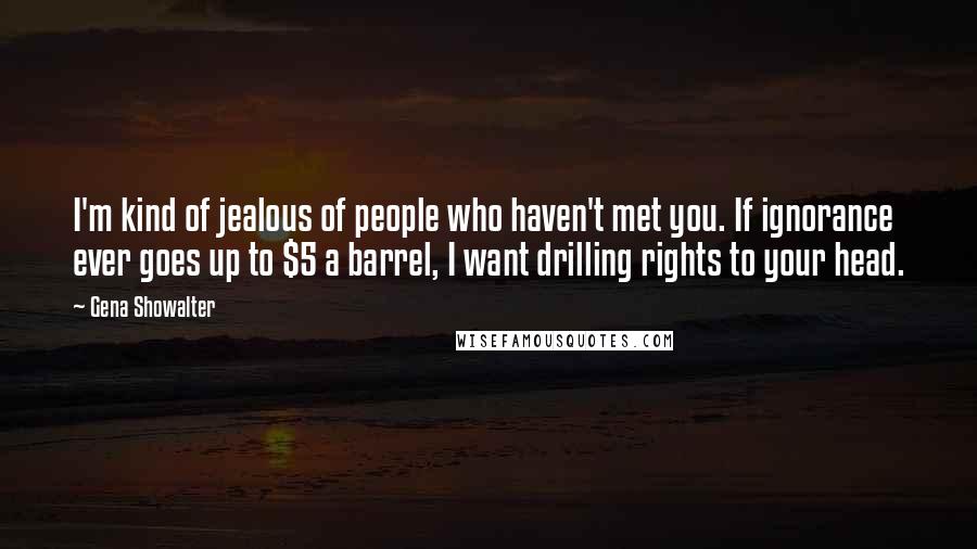 Gena Showalter Quotes: I'm kind of jealous of people who haven't met you. If ignorance ever goes up to $5 a barrel, I want drilling rights to your head.