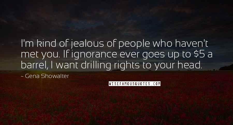 Gena Showalter Quotes: I'm kind of jealous of people who haven't met you. If ignorance ever goes up to $5 a barrel, I want drilling rights to your head.