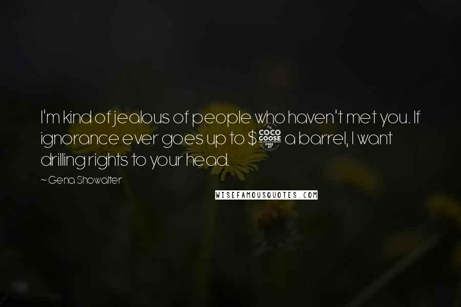 Gena Showalter Quotes: I'm kind of jealous of people who haven't met you. If ignorance ever goes up to $5 a barrel, I want drilling rights to your head.