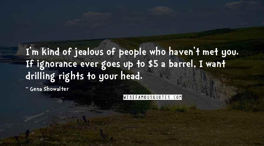 Gena Showalter Quotes: I'm kind of jealous of people who haven't met you. If ignorance ever goes up to $5 a barrel, I want drilling rights to your head.