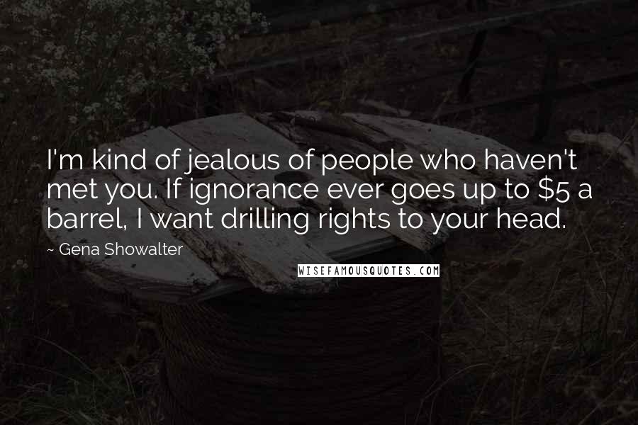 Gena Showalter Quotes: I'm kind of jealous of people who haven't met you. If ignorance ever goes up to $5 a barrel, I want drilling rights to your head.