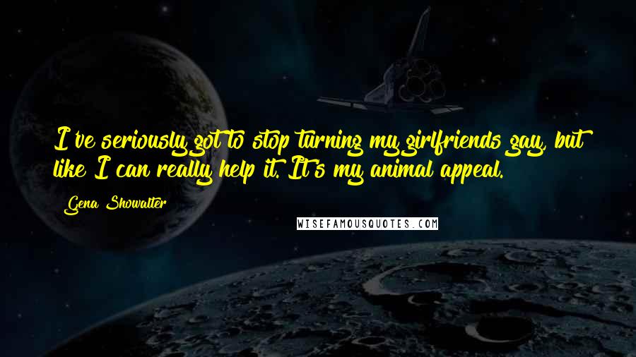 Gena Showalter Quotes: I've seriously got to stop turning my girlfriends gay, but like I can really help it. It's my animal appeal.