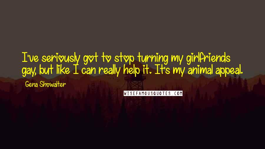 Gena Showalter Quotes: I've seriously got to stop turning my girlfriends gay, but like I can really help it. It's my animal appeal.