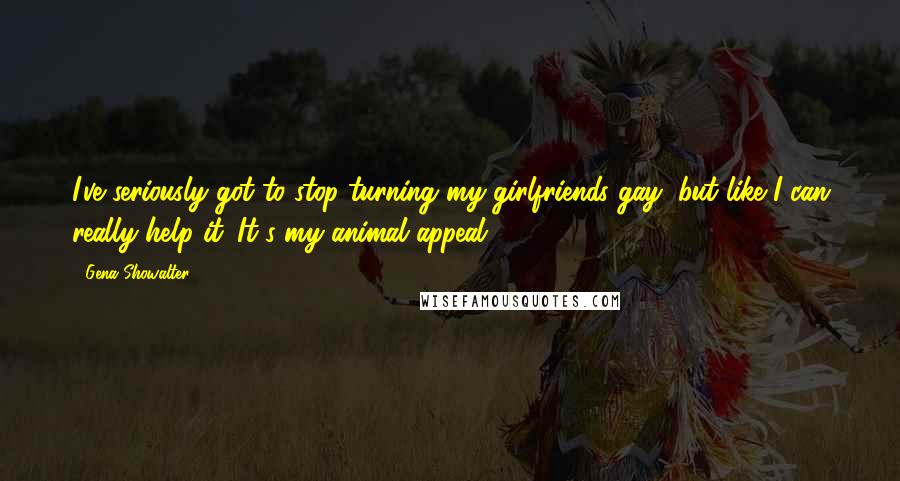 Gena Showalter Quotes: I've seriously got to stop turning my girlfriends gay, but like I can really help it. It's my animal appeal.