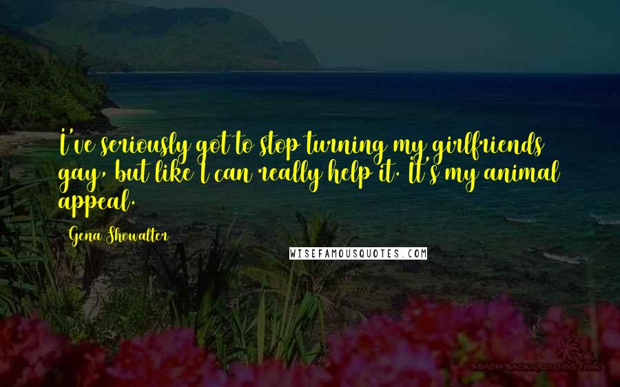 Gena Showalter Quotes: I've seriously got to stop turning my girlfriends gay, but like I can really help it. It's my animal appeal.