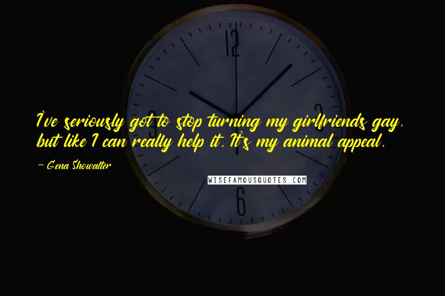 Gena Showalter Quotes: I've seriously got to stop turning my girlfriends gay, but like I can really help it. It's my animal appeal.