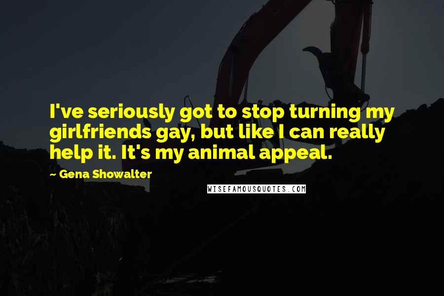 Gena Showalter Quotes: I've seriously got to stop turning my girlfriends gay, but like I can really help it. It's my animal appeal.