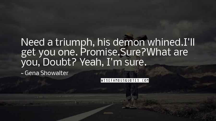 Gena Showalter Quotes: Need a triumph, his demon whined.I'll get you one. Promise.Sure?What are you, Doubt? Yeah, I'm sure.