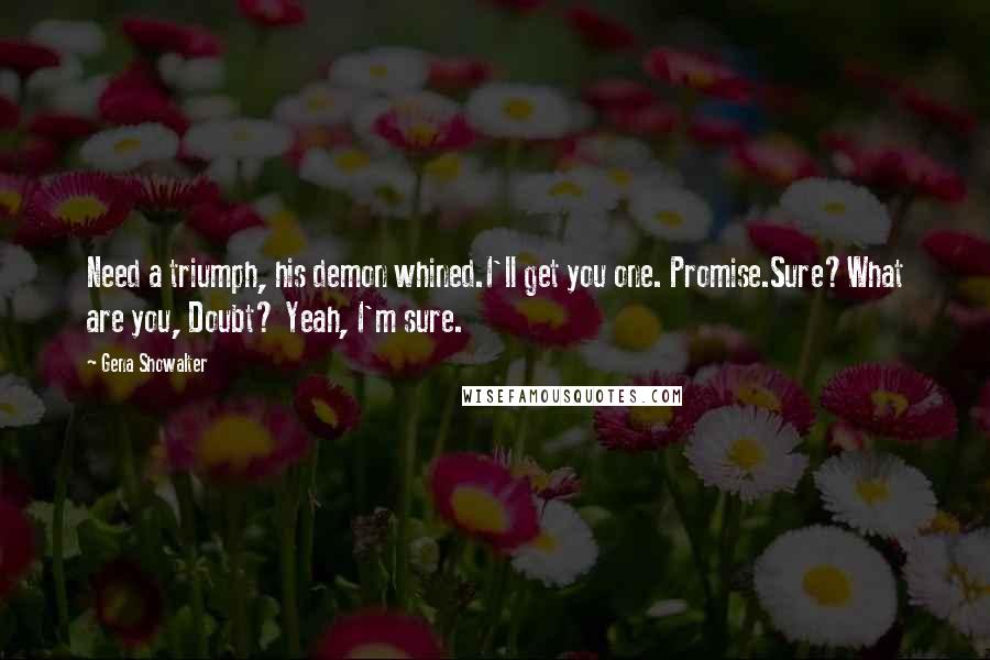 Gena Showalter Quotes: Need a triumph, his demon whined.I'll get you one. Promise.Sure?What are you, Doubt? Yeah, I'm sure.